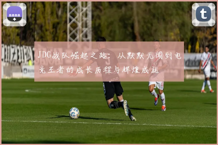 JDG战队崛起之路：从默默无闻到电竞王者的成长历程与辉煌成就