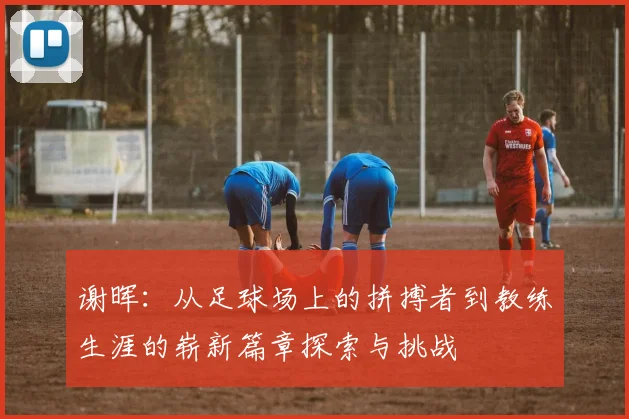 谢晖：从足球场上的拼搏者到教练生涯的崭新篇章探索与挑战
