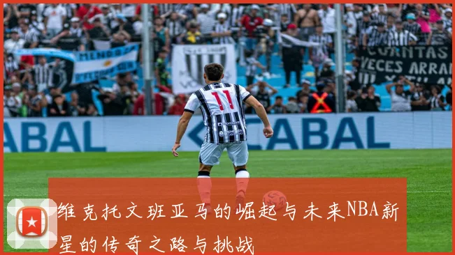 维克托文班亚马的崛起与未来NBA新星的传奇之路与挑战