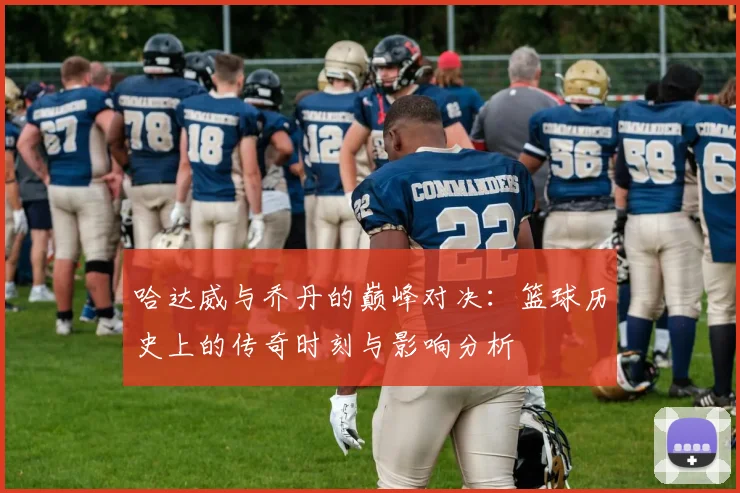 哈达威与乔丹的巅峰对决：篮球历史上的传奇时刻与影响分析