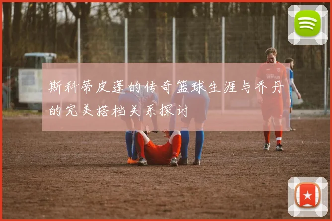 斯科蒂皮蓬的传奇篮球生涯与乔丹的完美搭档关系探讨
