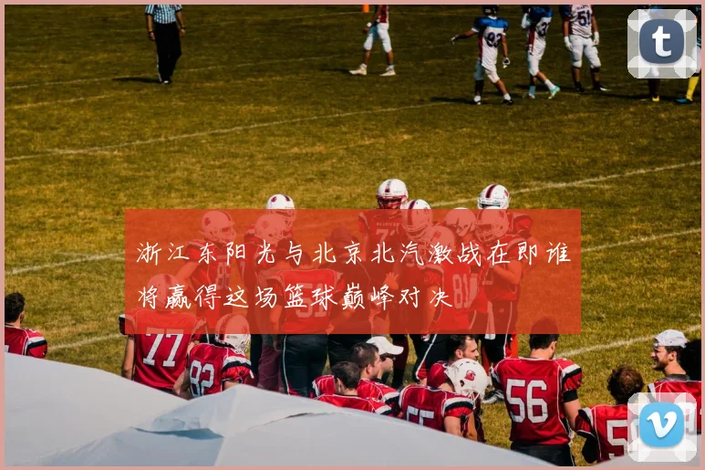 浙江东阳光与北京北汽激战在即谁将赢得这场篮球巅峰对决