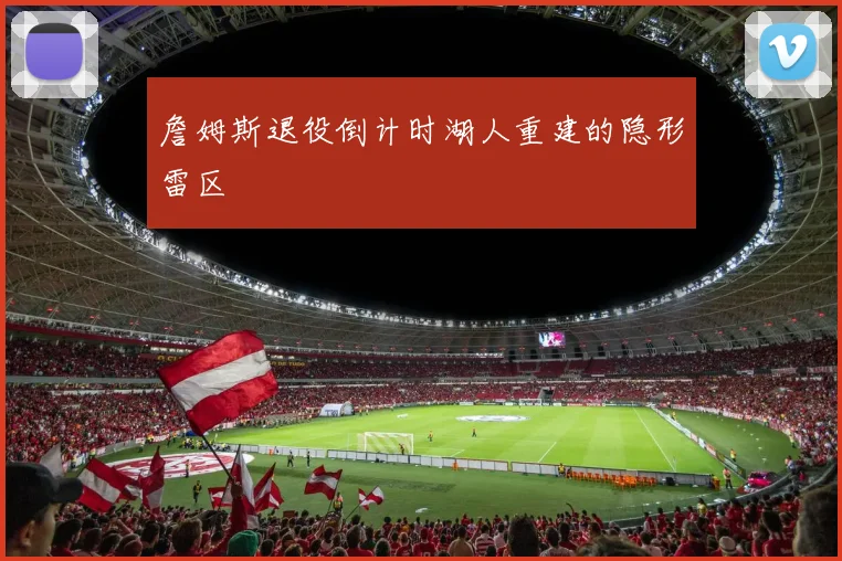 詹姆斯退役倒计时湖人重建的隐形雷区