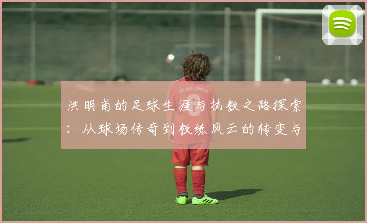 洪明甫的足球生涯与执教之路探索：从球场传奇到教练风云的转变与影响