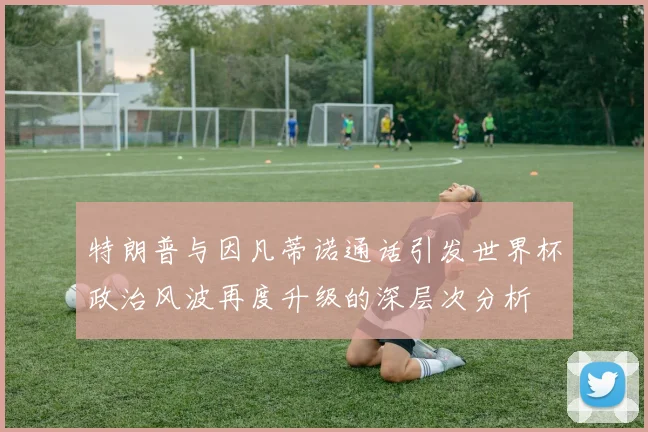 特朗普与因凡蒂诺通话引发世界杯政治风波再度升级的深层次分析