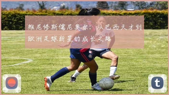 维尼修斯儒尼奥尔：从巴西天才到欧洲足球新星的成长之路