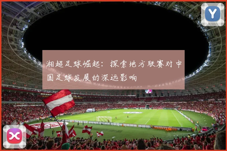 湘超足球崛起：探索地方联赛对中国足球发展的深远影响