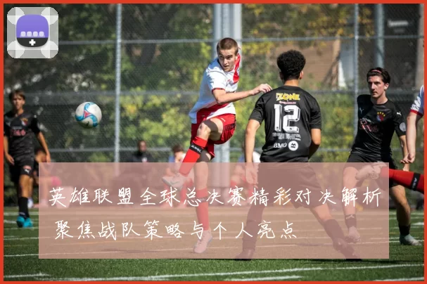 英雄联盟全球总决赛精彩对决解析 聚焦战队策略与个人亮点