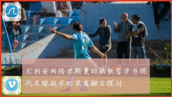 尤利安纳格尔斯曼的执教哲学与现代足球战术的深度融合探讨