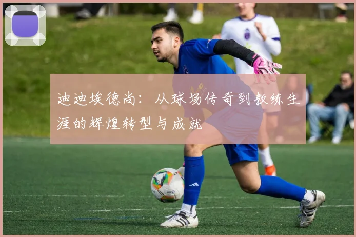迪迪埃德尚：从球场传奇到教练生涯的辉煌转型与成就