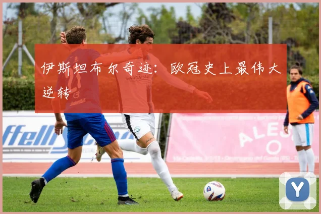 伊斯坦布尔奇迹：欧冠史上最伟大逆转