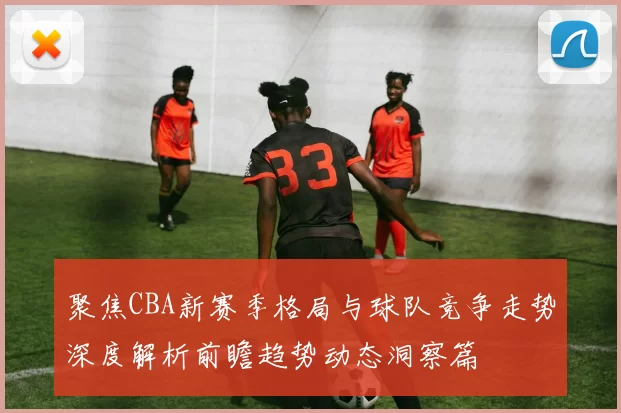 聚焦CBA新赛季格局与球队竞争走势深度解析前瞻趋势动态洞察篇